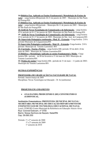 6




16-Didática Esp. Aplicada ao Ensino Fundamental ( Metodologia do Ensino da
Arte) – carga horária 60h/período 26-31 de janeiro de 2003 – Município de São Paulo
do Potengi/RN
17-Didática Esp. Aplicada ao Ensino Fundamental ( Metodologia do Ensino da
Arte) – carga horária 60h/período – Município 06-11 de janeiro de 2003 – Município
de São Paulo do Potengi/RN
18-Ateliê de Novas Tecnologias de Comunicação e de Informação – carga horária
45 h/ período de 01-17 de janeiro de 2003- Município de São Paulo do Potengi/RN
19- Ateliê de Novas Tecnologias de Comunicação e de Informação – carga horária
45 h/ período de 01-17 de janeiro de 2003- Município de São José de Campestre/RN
20- Supervisão Pedagógica continuada - Mod. II – Extensão - Carga horária 210 h
período Município de Canguaretama/RN
21-Supervisão Pedagógica continuada - Mod. II – Extensão- Carga horária 210 h
período: Município de Tenente Laurentino /RN
22- Currículo - Teoria e Prática – carga horária 60h/ período: 05 de abril- 24 de
maio de 2003- Município de Tenente Laurentino/RN
23-Didática e Metodologia Aplicada ao ensino Fundamental e Médio - Carga
horária 90h - período de 08 de fevereiro a 31 de maio de 2003- Município de
Tenente Laurentino/RN
24- Prática de ensino Carga horária 60h - período de 31 de maio – 11 junho de 2003-
Município de Tenente Laurentino/RN


OUTRAS EXPERIÊNCIAS

PROFESSORA DE GRADUAÇÃO NA FACULDADE DE NATAL
Período: Janeiro/março de 2005
Disciplinas: Novas Tecnologias na Educação - 36 hs (autônoma)



   PROJETOS EM ANDAMENTO

   •   ANALISANDO, PRODUZINDO E (RE) CONSTRUINDO O
       AUDIOVISUAL.

Instituições Fomentadoras: PREFEITURA MUNICIPAL DO NATAL/
SECRETARIA MUNICIPAL DE EDUCAÇÃO//DEPARTAMENTO DE
ENSINO/NÚCLEO DE TECNOLOGIA EDUCACIONAL DO NATAL
Local: CEMURE-Centro Municipal de Referência em Educação Aluízio Alves
Rua: Coronel Estevam, nº 3705
Bairro: Nossa Senhora de Nazaré- Natal/RN
Cep: 59.060.200

Período: 1º e 2º semestre de 2008
         1º e 2º semestre de 2009
         1º semestre de 2010
 