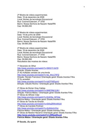 9




2ª Mostra de vídeos experimentais
Data: 16 de dezembro de 2008
Local: Núcleo de tecnologia Educacional
Rua: Coronel Estevam, nº 3705
Bairro: Nossa Senhora de Nazaré- Natal/RN
Cep: 59.060.200


3ª Mostra de vídeos experimentais
Data: 19 de junho de 2009
Local: Núcleo de tecnologia Educacional
Rua: Coronel Estevam, nº 3705
Bairro: Nossa Senhora de Nazaré- Natal/RN
Cep: 59.060.200

4ª Mostra de vídeos experimentais
Data: 18 de dezembro de 2009
Local: Núcleo de tecnologia Educacional
Rua: Coronel Estevam, nº 3705
Bairro: Nossa Senhora de Nazaré- Natal/RN
Cep: 59.060.200
Resultados das mostras de vídeos:

1º Devaneio do Olhar
http://www.youtube.com/watch?v=SK0i1Y-hkY8
Direção: Elizete Arantes
2º As múltiplas versões de uma lenda
http://www.youtube.com/watch?v=ds_AhLC7tFQ
Direção: Renato Francisco/ Orientação geral: Elizete Arantes Filha
3º Eu acredito!
http://www.youtube.com/watch?v=oijOT92EqmU
Direção: Cláudio Rocha / Orientação geral: Elizete Arantes Filha

4º Obras de Dorian Gray Caldas
http://www.youtube.com/watch?v=M4E5Nb1LM-I
Direção: Patrícia Matos / Orientação geral: Elizete Arantes Filha
5º Obras de Alfredo Volpi
http://www.youtube.com/watch?v=0mEXg_GF3dg
Patrícia Matos / Orientação geral: Elizete Arantes Filha
6º Obras de Tarcila do Amaral
http://www.youtube.com/watch?v=SWaZRWxW8J0
7º Obras de Candido Portinari
http://www.youtube.com/watch?v=AU6AzIrnCbc
Patrícia Matos / Orientação geral: Elizete Arantes Filha
8º Obras de Newton Navarro/ Orientação geral: Elizete Arantes Filha
http://www.youtube.com/watch?v=J9fNaq95uuA
Patrícia Matos / Orientação geral: Elizete Arantes Filha

9º Escola...Eu quero
 