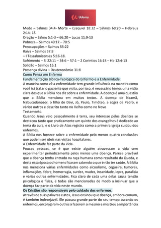Medo – Salmos 34:4- Morte – Ezequiel 18:32 – Salmos 68:20 – Hebreus
2:14- 15
Oração – Salmo 5:1-3 – 66:20 – Lucas 11:9-13
Pobreza – Salmos 40:17 – 70:5
Preocupações – Salmos 55:22
Raiva – Salmos 37:8
– I Tessalonicenses 5:16-18.
Sofrimento – Sl 22:11 – 34:6 – 57:1 – 2 Coríntios 16:18 – Hb 12:4-13
Solidão – Salmos 16:1
Presença divina – Deuteronômio 31:8
Como Pensa um Enfermo
Fundamentação Bíblica-Teológica do Enfermo e a Enfermidade.
A maneira como vê a enfermidade tem grande influência na maneira como
você irá tratar o paciente que visita, por isso, é necessário temos uma visão
clara dos que a Bíblia nos diz sobre a enfermidade. A doença é uma questão
que a Bíblia menciona em muitos textos. A doença de Naamã,
Nabucodonosor, o filho de Davi, Jó, Paulo, Timóteo, a sogra de Pedro, e
vários outros e descrito tanto no Velho como no Novo
Testamento.
Quando Jesus veio pessoalmente à terra, seu interesse pelos doentes se
destacou tanto que praticamente um quinto dos evangelhos é dedicado ao
tema da cura, e o Livro de Atos registra como a primeira igreja cuidou dos
enfermos.
A Bíblia nos fornece sobre a enfermidade pelo menos quatro conclusões
que podem ser úteis nas visitas hospitalares.
A Enfermidade faz parte da Vida.
Poucas pessoas, se é que existe alguém atravessam a vida sem
experimentar periodicamente pelos menos uma doença. Parece provável
que a doença tenha entrado na raça humana como resultado da Queda, e
desta essa época os homens ficaram sabendo o que é não ter saúde. A Bíblia
nos menciona várias enfermidades como alcoolismo, cegueira, tumores,
inflamações, febre, hemorragia, surdez, mudez, insanidade, lepra, paralisia
e várias outras enfermidades. Fica claro de cada uma delas causa tensão
psicológica e física, e todas são mencionadas de modo a insinuar que a
doença faz parte da vida neste mundo.
Os Cristãos são responsáveis pelo cuidado dos enfermos.
Através de suas palavras e atos, Jesus ensinou que doença, embora comum,
é também indesejável. Ele passou grande parte do seu tempo curando os
enfermos, encorajaram outros a fazerem o mesmo e mostrou a importância
 