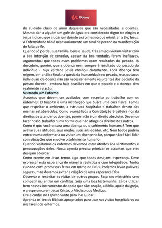 do cuidado cheio de amor daqueles que são necessitados e doentes.
Mesmo dar a alguém um gole de água era considerado digno de elogios e
Jesus indicou que ajudar um doente era o mesmo que ministrar a Ele, Jesus.
A Enfermidade não é necessariamente um sinal de pecado ou manifestação
de falta de fé.
Quando Jó perdeu sua família, bens e saúde, três amigos vieram visitar com
a boa intenção de consolar, apesar da boa vontade, foram ineficazes,
argumentou que todos esses problemas eram resultados do pecado. Jó
descobriu, porém, que a doença nem sempre é resultado do pecado do
indivíduo - cuja verdade Jesus ensinou claramente. Toda doença tem
origem, em análise final, na queda da humanidade no pecado, mas os casos
individuais de doença não são necessariamente resultantes dos pecados da
pessoa doente - embora haja ocasiões em que o pecado e a doença têm
realmente relação.
Visitando um Enfermo
Assuntos que devem ser avaliados com respeito ao trabalho com os
enfermos: O hospital é uma instituição que busca uma cura física. Temos
que respeitar o ambiente, a estrutura hospitalar e trabalhar dentro das
normas estabelecidas. Como evangélicos a Constituição Brasileira nos dá
direitos de atender os doentes, porém não é um direito absoluto. Devemos
fazer nosso trabalho numa forma que não atinge os direitos dos outros.
Como é que você encara uma doença ou o sofrimento humano? Tem que
avaliar suas atitudes, seus medos, suas ansiedades, etc. Nem todos podem
entrar numa enfermaria ou visitar um doente no lar, porque não é fácil lidar
com situações que envolve o sofrimento humano.
Quando visitamos os enfermos devemos estar atentos aos sentimentos e
preocupações deles. Nossa agenda precisa priorizar os assuntos que eles
desejam abordar.
Como crente em Jesus temos algo que todos desejam: esperança. Deve
expressar esta esperança de maneira realística e com integridade. Tenha
cuidado com promessas feitas em nome de Deus. Podemos levar palavras
seguras, mas devemos evitar a criação de uma esperança falsa.
Observar e respeitar as visitas de outros grupos. Faça seu ministério sem
competir ou entrar em conflitos. Seja uma boa testemunha. Saiba utilizar
bem nossos instrumentos de apoio que são: oração, a Bíblia, apoio da igreja,
e a esperança em Jesus Cristo, o Médico dos Médicos.
Ore e confie no Espírito Santo para lhe ajudar.
Aprenda os textos Bíblicos apropriados para usar nas visitas hospitalares ou
nos lares dos enfermos.
 