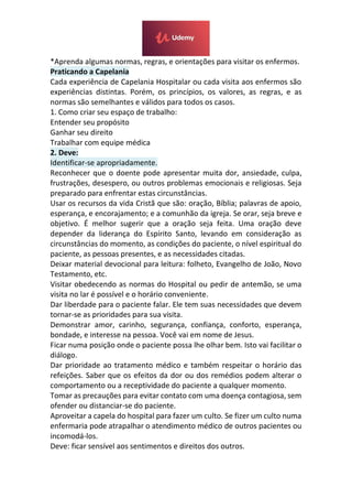 *Aprenda algumas normas, regras, e orientações para visitar os enfermos.
Praticando a Capelania
Cada experiência de Capelania Hospitalar ou cada visita aos enfermos são
experiências distintas. Porém, os princípios, os valores, as regras, e as
normas são semelhantes e válidos para todos os casos.
1. Como criar seu espaço de trabalho:
Entender seu propósito
Ganhar seu direito
Trabalhar com equipe médica
2. Deve:
Identificar-se apropriadamente.
Reconhecer que o doente pode apresentar muita dor, ansiedade, culpa,
frustrações, desespero, ou outros problemas emocionais e religiosas. Seja
preparado para enfrentar estas circunstâncias.
Usar os recursos da vida Cristã que são: oração, Bíblia; palavras de apoio,
esperança, e encorajamento; e a comunhão da igreja. Se orar, seja breve e
objetivo. É melhor sugerir que a oração seja feita. Uma oração deve
depender da liderança do Espírito Santo, levando em consideração as
circunstâncias do momento, as condições do paciente, o nível espiritual do
paciente, as pessoas presentes, e as necessidades citadas.
Deixar material devocional para leitura: folheto, Evangelho de João, Novo
Testamento, etc.
Visitar obedecendo as normas do Hospital ou pedir de antemão, se uma
visita no lar é possível e o horário conveniente.
Dar liberdade para o paciente falar. Ele tem suas necessidades que devem
tornar-se as prioridades para sua visita.
Demonstrar amor, carinho, segurança, confiança, conforto, esperança,
bondade, e interesse na pessoa. Você vai em nome de Jesus.
Ficar numa posição onde o paciente possa lhe olhar bem. Isto vai facilitar o
diálogo.
Dar prioridade ao tratamento médico e também respeitar o horário das
refeições. Saber que os efeitos da dor ou dos remédios podem alterar o
comportamento ou a receptividade do paciente a qualquer momento.
Tomar as precauções para evitar contato com uma doença contagiosa, sem
ofender ou distanciar-se do paciente.
Aproveitar a capela do hospital para fazer um culto. Se fizer um culto numa
enfermaria pode atrapalhar o atendimento médico de outros pacientes ou
incomodá-los.
Deve: ficar sensível aos sentimentos e direitos dos outros.
 