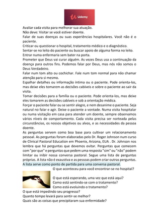 Avaliar cada visita para melhorar sua atuação.
Não deve: Visitar se você estiver doente.
Falar de suas doenças ou suas experiências hospitalares. Você não é o
paciente.
Criticar ou questionar o hospital, tratamento médico e o diagnóstico.
Sentar-se no leito do paciente ou buscar apoio de alguma forma no leito.
Entrar numa enfermaria sem bater na porta.
Prometer que Deus vai curar alguém. As vezes Deus usa a continuação da
doença para outros fins. Podemos falar por Deus, mas nós não somos o
Deus Verdadeiro.
Falar num tom alto ou cochichar. Fale num tom normal para não chamar
atenção para si mesmo.
Espalhar detalhes ou informação íntima ou o paciente. Pode orienta-los,
mas deixe eles tomarem as decisões cabíveis e sobre o paciente ao sair da
visita.
Tomar decisões para a família ou o paciente. Pode orienta-los, mas deixe
eles tomarem as decisões cabíveis e sob a orientação médica.
Forçar o paciente falar ou se sentir alegre, e nem desanime o paciente. Seja
natural no falar e agir. Deixe o paciente a vontade. Numa visita hospitalar
ou numa visitação em casa para atender um doente, sempre observamos
vários níveis de comportamento. Cada visita precisa ser norteada pelas
circunstâncias, os nossos objetivos ou alvos, e as necessidades da pessoa
doente.
As perguntas servem como boa base para cultivar um relacionamento
pessoal. As perguntas foram elaboradas pelo Dr. Roger Johnson num curso
de Clinical Pastoral Education em Phoenix, Arizona, EUA . Dr. Johnson nos
lembra que há perguntas que devemos evitar. Perguntas que comecem
com "por que" e perguntas que pedem uma resposta "sim" ou "não" podem
limitar ou inibir nossa conversa pastoral. Segue uma lista de perguntas
próprias. A lista não é exaustiva e as pessoas podem criar outras perguntas.
A lista serve como ponto de partida para uma conversa pastoral.
O que aconteceu para você encontrar-se no hospital?
O que está esperando, uma vez que está aqui?
Como está sentindo-se com o tratamento?
Como está evoluindo o tratamento?
O que está impedindo seu progresso?
Quanto tempo levará para sentir-se melhor?
Quais são as coisas que precipitaram sua enfermidade?
 