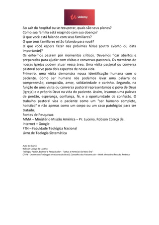Ao sair do hospital ou se recuperar, quais são seus planos?
Como sua família está reagindo com sua doença?
O que você está falando com seus familiares?
O que seus familiares estão falando para você?
O que você espera fazer nas próximas férias (outro evento ou data
importante)?
Os enfermos passam por momentos críticos. Devemos ficar abertos e
preparados para ajudar com visitas e conversas pastorais. Os membros de
nossas igrejas podem atuar nessa área. Uma visita pastoral ou conversa
pastoral serve para dois aspectos de nossa vida.
Primeiro, uma visita demonstra nossa identificação humana com o
paciente. Como ser humano nós podemos levar uma palavra de
compreensão, compaixão, amor, solidariedade e carinho. Segundo, na
função de uma visita ou conversa pastoral representamos o povo de Deus
(Igreja) e o próprio Deus na vida do paciente. Assim, levamos uma palavra
de perdão, esperança, confiança, fé, e a oportunidade de confissão. O
trabalho pastoral visa o paciente como um "ser humano completo,
holístico" e não apenas como um corpo ou um caso patológico para ser
tratado.
Fontes de Pesquisas:
MMA – Ministério Missão América – Pr. Lucena, Robson Colaço de.
Internet – Google
FTN – Faculdade Teológica Nacional
Livro de Teologia Sistemática
Auto do Curso
Robson Colaço de Lucena
Teólogo, Pastor, Escritor e Pesquisador - "Seitas e Heresias da Nova Era"
OTPB - Ordem dos Teólogos e Pastores do Brasil, Conselho dos Pastores do - MMA Ministério Missão América
 