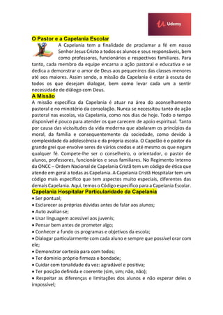 O Pastor e a Capelania Escolar
A Capelania tem a finalidade de proclamar a fé em nosso
Senhor Jesus Cristo a todos os alunos e seus responsáveis, bem
como professores, funcionários e respectivos familiares. Para
tanto, cada membro da equipe encarna a ação pastoral e educativa e se
dedica a demonstrar o amor de Deus aos pequeninos das classes menores
até aos maiores. Assim sendo, a missão da Capelania é estar à escuta de
todos os que desejam dialogar, bem como levar cada um a sentir
necessidade de diálogo com Deus.
A Missão
A missão específica da Capelania é atuar na área do aconselhamento
pastoral e no ministério da consolação. Nunca se necessitou tanto de ação
pastoral nas escolas, via Capelania, como nos dias de hoje. Todo o tempo
disponível é pouco para atender os que carecem de apoio espiritual. Tanto
por causa das vicissitudes da vida moderna que abalaram os princípios da
moral, da família e consequentemente da sociedade, como devido à
complexidade da adolescência e da própria escola. O Capelão é o pastor da
grande grei que envolve seres de vários credos e até mesmo os que negam
qualquer fé. Compete-lhe ser o conselheiro, o orientador, o pastor de
alunos, professores, funcionários e seus familiares. No Regimento Interno
da ONCC – Ordem Nacional de Capelania Cristã tem um código de ética que
atende em geral a todas as Capelania. A Capelania Cristã Hospitalar tem um
código mais especifico que tem aspectos muito especiais, diferentes das
demais Capelania. Aqui, temos o Código específico para a Capelania Escolar.
Capelania Hospitalar Particularidade da Capelania
 Ser pontual;
 Esclarecer as próprias dúvidas antes de falar aos alunos;
 Auto avaliar-se;
 Usar linguagem acessível aos juvenis;
 Pensar bem antes de prometer algo;
 Conhecer a fundo os programas e objetivos da escola;
 Dialogar particularmente com cada aluno e sempre que possível orar com
ele;
 Demonstrar cortesia para com todos;
 Ter domínio próprio firmeza e bondade;
 Cuidar com tonalidade da voz: agradável e positiva;
 Ter posição definida e coerente (sim, sim; não, não);
 Respeitar as diferenças e limitações dos alunos e não esperar deles o
impossível;
 