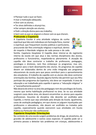  Planejar tudo o que vai fazer;
 Usar a motivação adequada;
 Orar com os alunos;
 Ter alvos definidos e alcançá-los;
 Dar sempre atenção aos alunos;
 Pedir a direção divina para seu trabalho;
 Sorri com os que se alegram e chorar com os que choram.
Praticando a Capelania
A Capelania Escolar é uma atividade religiosa de cunho
espiritual que lida com indivíduos em formação física, mental
e espiritual, que frequentam escolas públicas e particulares,
procurando dar-lhes orientação religiosa e espiritual, dentro
do respeito à liberdade religiosa de cada pessoa e de cada
família. Capelania Hospitalar O Capelão deve inteirar-se do regimento
interno da escola em que atua e das normas disciplinares dos alunos,
professores e funcionários, respeitando-os plenamente. A atuação do
capelão não deve contrariar o trabalho de professores, pedagogos,
psicólogos e diretores, nem lhes embaraçar os programas, mas sim,
cooperar para o bom desempenho dos alunos. Os programas do capelão
devem ser elaborados dentro de uma visão integrada aos programas
educacionais da escola para que possa contribuir para o aproveitamento
dos estudantes. O trabalho do capelão com os alunos não deve contrariar
orientações das famílias. Quando alguma família não permitir que seu filho
participe dos programas da Capelania, isto deve ser respeitado. A área de
educação a ser trabalhada pelo capelão é apenas a “educação religiosa” e
o “aconselhamento pastoral”.
Não deverá ele entrar na área dos pedagogos nem dos psicólogos da Escola,
mesmo que tenha habilitação profissional na área. Se na sua atividade
surgirem casos desta área, ele deverá encaminhar os alunos para aqueles
profissionais. Assuntos de disciplina não deverão ser acolhidos pelo
Capelão, a menos que seja solicitado pela direção da Escola. Igualmente,
casos de avaliação pedagógica, em que alunos se julguem injustiçados por
professores e educadores, não devem ser acolhidos ou tratados pelo
capelão, especialmente quando exercerem suas atividades em Escola
Pública ou Particular não confessional.
Capelania Hospitalar Orientações
No contexto de uma escola surgem problemas de droga, de alcoolismo, de
gravidez de adolescente e outros casos especiais. O capelão pode ser a
primeira pessoa a detectar tais problemas em crianças, adolescentes e
 