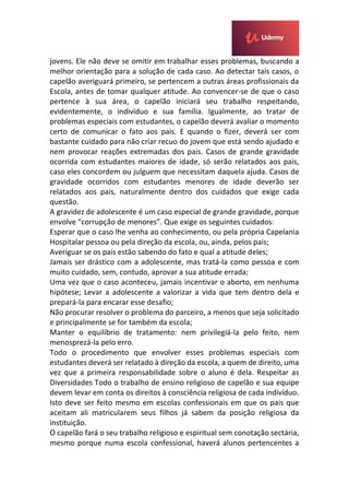 jovens. Ele não deve se omitir em trabalhar esses problemas, buscando a
melhor orientação para a solução de cada caso. Ao detectar tais casos, o
capelão averiguará primeiro, se pertencem a outras áreas profissionais da
Escola, antes de tomar qualquer atitude. Ao convencer-se de que o caso
pertence à sua área, o capelão iniciará seu trabalho respeitando,
evidentemente, o indivíduo e sua família. Igualmente, ao tratar de
problemas especiais com estudantes, o capelão deverá avaliar o momento
certo de comunicar o fato aos pais. E quando o fizer, deverá ser com
bastante cuidado para não criar recuo do jovem que está sendo ajudado e
nem provocar reações extremadas dos pais. Casos de grande gravidade
ocorrida com estudantes maiores de idade, só serão relatados aos pais,
caso eles concordem ou julguem que necessitam daquela ajuda. Casos de
gravidade ocorridos com estudantes menores de idade deverão ser
relatados aos pais, naturalmente dentro dos cuidados que exige cada
questão.
A gravidez de adolescente é um caso especial de grande gravidade, porque
envolve “corrupção de menores”. Que exige os seguintes cuidados:
Esperar que o caso lhe venha ao conhecimento, ou pela própria Capelania
Hospitalar pessoa ou pela direção da escola, ou, ainda, pelos pais;
Averiguar se os pais estão sabendo do fato e qual a atitude deles;
Jamais ser drástico com a adolescente, mas tratá-la como pessoa e com
muito cuidado, sem, contudo, aprovar a sua atitude errada;
Uma vez que o caso aconteceu, jamais incentivar o aborto, em nenhuma
hipótese; Levar a adolescente a valorizar a vida que tem dentro dela e
prepará-la para encarar esse desafio;
Não procurar resolver o problema do parceiro, a menos que seja solicitado
e principalmente se for também da escola;
Manter o equilíbrio de tratamento: nem privilegiá-la pelo feito, nem
menosprezá-la pelo erro.
Todo o procedimento que envolver esses problemas especiais com
estudantes deverá ser relatado à direção da escola, a quem de direito, uma
vez que a primeira responsabilidade sobre o aluno é dela. Respeitar as
Diversidades Todo o trabalho de ensino religioso de capelão e sua equipe
devem levar em conta os direitos à consciência religiosa de cada indivíduo.
Isto deve ser feito mesmo em escolas confessionais em que os pais que
aceitam ali matricularem seus filhos já sabem da posição religiosa da
instituição.
O capelão fará o seu trabalho religioso e espiritual sem conotação sectária,
mesmo porque numa escola confessional, haverá alunos pertencentes a
 