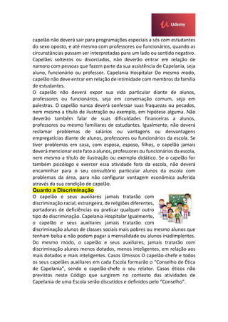 capelão não deverá sair para programações especiais a sós com estudantes
do sexo oposto, e até mesmo com professores ou funcionários, quando as
circunstâncias possam ser interpretadas para um lado ou sentido negativo.
Capelães solteiros ou divorciados, não deverão entrar em relação de
namoro com pessoas que fazem parte da sua assistência de Capelania, seja
aluno, funcionário ou professor. Capelania Hospitalar Do mesmo modo,
capelão não deve entrar em relação de intimidade com membros da família
de estudantes.
O capelão não deverá expor sua vida particular diante de alunos,
professores ou funcionários, seja em conversação comum, seja em
palestras. O capelão nunca deverá confessar suas fraquezas ou pecados,
nem mesmo a título de ilustração ou exemplo, em hipótese alguma. Não
deverão também falar de suas dificuldades financeiras a alunos,
professores ou mesmo familiares de estudantes. Igualmente, não deverá
reclamar problemas de salários ou vantagens ou desvantagens
empregatícias diante de alunos, professores ou funcionários da escola. Se
tiver problemas em casa, com esposa, esposo, filhos, o capelão jamais
deverá mencionar este fato a alunos, professores ou funcionários da escola,
nem mesmo a título de ilustração ou exemplo didático. Se o capelão for
também psicólogo e exercer essa atividade fora da escola, não deverá
encaminhar para o seu consultório particular alunos da escola com
problemas da área, para não configurar vantagem econômica auferida
através da sua condição de capelão.
Quanto a Discriminação
O capelão e seus auxiliares jamais tratarão com
discriminação racial, estrangeira, de religiões diferentes,
portadoras de deficiências ou praticar qualquer outro
tipo de discriminação. Capelania Hospitalar Igualmente,
o capelão e seus auxiliares jamais tratarão com
discriminação alunos de classes sociais mais pobres ou mesmo alunos que
tenham bolsa e não podem pagar a mensalidade ou alunos inadimplentes.
Do mesmo modo, o capelão e seus auxiliares, jamais tratarão com
discriminação alunos menos dotados, menos inteligentes, em relação aos
mais dotados e mais inteligentes. Casos Omissos O capelão-chefe e todos
os seus capelães auxiliares em cada Escola formarão o “Conselho de Ética
de Capelania”, sendo o capelão-chefe o seu relator. Casos éticos não
previstos neste Código que surgirem no contexto das atividades de
Capelania de uma Escola serão discutidos e definidos pelo “Conselho”.
 