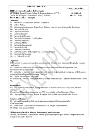 Página 1
EMENTA DO CURSO
TÍTULO: Curso Completo de Capelania
AUTORIA: Pastor Robson Colaço de Lucena (Docente OTPB –
Ordem dos Teólogos e Pastores do Brasil) (Udemy)
ÁREA TEMÁTICA: Teologia
CARGA HORÁRIA
40 HORAS
(EAD - Livre)
Conteúdo:
01 – Introdução ao Curso de Capelania Hospitalar
02 – Vídeos Aulas,
03 – Monitoramento por parte do professor Udemy, para um bom desempenho dos alunos
04 – Capelania Escolar
05 – Capelania Prisional
06 – Capelina Fúnebre
07 – Capelania de Resgate
08 – Capelania Ambienta – Eco Chaplain
09 – Capelania Esportiva
10 – Capelania Militar
11 – Capelania Empresarial
12 – Capelania Social
13 – Capelania Catástrofe
14 – Capelania Centro de Recuperação (Álcool e Drogas)
15 – Capelania Parlamentar
16 – Lei Federal 9.982/00
Objetivos:
01 Desenvolver uma compreensão a respeito das do Ministério de Capelania Hospitalar e outras
capelinarias
02 – Fornecer o máximo de informação para o crescimento do ministério pastoral e os
missionários em evangelismo
03 – Capacitar os pastores leigos que exercem o ministério por conta própria e não estão ligados a
nenhuma Ordem Pastoral (Aliança de Pastores)
04 – Formar novos líderes religiosos
05 - Estimular a reflexão sobre problemas e dilemas relacionados a Capelania hospitalar no Século
XXI
Metodologia:
01 - Aula expositiva em vídeos, acompanhada de exercícios de fixação associados, na área
teológica
02 - Artigos, Material complementar em PDF e Avaliação ao final de cada módulo
03 – Linguagem simplifica na área de Teologia, para melhor compreensão dos alunos
Recursos utilizados:
01 – Internet Conectada ao link que a udemy.com disponibilizar com as aulas
02 - Computador
03 – Vídeo Aula, Download dos documentos PDF, artigos suplementares
04 - Pincel para quadro branco
Público-alvo: (Incluir o número ilimitados de participantes)
Pastores, Missionários, Seminaristas e todos que desejem participar, mesmo sem pretensão em
exercer o ministério pastoral
 
