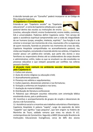 A decisão tomada por um “Conselho” poderá incorporar-se ao Código de
Ética daquela Capelania.
A Capelania e Considerações
Entende-se por “Capelania escolar” ou “Capelania
educacional”, o ramo da Capelania voltada para a ação
pastoral dentro das escolas ou instituições de ensino
(creches, educação infantil, ensino fundamental, ensino médio, cursinhos,
EJA e universidades). Podemos definir Capelania como: “Um serviço de
apoio e assistência espiritual comprometida com a visão da integralidade
do ser humano (corpo, emoções, intelecto, espírito) ”. Sua função é a de
orientar e encorajar nos momentos de crise, reavivando a fé e a esperança
de quem necessite, fazendo-se presente nos momentos de crises da vida,
Capelania Hospitalar compartilhadas no aconselhamento pastoral, nas
visitas aos hospitais, consolando e trazendo alento nos velórios. A Capelania
escolar possui um público-alvo variado, que parte dos alunos e seus
familiares ou responsáveis diretos até os colaboradores do corpo docente
e administrativo; enfim, todos os que se envolvem ou são envolvidos no
processo educativo e que estejam passando por conflitos nas esferas
pessoal e familiar.
A atuação mais comum no ambiente escolar desempenhada
pela Capelania é:
1- Cultos com alunos;
2- Aulas de ensino religioso ou educação cristã;
3- Aconselhamento pastoral;
4- Presença nos velórios e sepultamentos;
5- Cultos especiais, devocionais setoriais e nas formaturas;
6- Visitação a enfermos em hospitais e nos lares;
7- Avaliação de material didático;
8- Distribuição de literatura confessional;
9- Palestras que ofereçam assuntos relevantes com orientação bíblica
envolvendo alunos, pais e professores.
10- Incentivo e acompanhamento de grupos de oração e devocionais de
alunos e de funcionários.
11- Assistência social e o incentivo aos trabalhos voluntários e filantrópicos.
Capelania Hospitalar A palavra “capela”, surge da expressão do latim
“cappella” que significa “capa pequena”, que tem origem na história de
Martinho de Tours, soldado romano que viveu no século IV d.C.
contemporâneo de Constantino. Segundo a ABIEE (Associação Brasileira de
Instituições Educacionais Evangélicas), cerca de 60% dos alunos
 