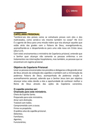 CAPELANIA PRISIONAL
“Lembrai-vos dos presos como se estivésseis presos com eles e dos
maltratados, como sendo-o vós mesmo também no corpo” Hb 13.3
É o agente de Deus para uma missão nobre que visa alcançar aqueles que
estão atrás das grades com a Palavra de Deus, evangelizando-os,
aconselhando-os e despertando-os para uma vida nova em Cristo Jesus
(2Co 5.17).
Com estes ensinamentos o ministério de Capelania prisional, entende que
o Senhor quer alcançar não somente as pessoas enfermas e em
tratamentos nas internações hospitalares, mas também, as pessoas que se
encontram em regime prisional.
Objetivo da Capelania Prisional:
Levar as pessoas encarceradas nos presídios e delegacias o tão grande amor
de Deus através da visitação dos capelães e também com a ministração da
poderosa Palavra de Deus; acompanhada de poderosa oração e
aconselhamento pessoal, sabendo que o Senhor Jesus tem por objetivo
alcançar estas vidas dando a elas a oportunidade de conhecer melhor o
Reino de Deus através das ações da Capelania carcerária.
O capelão precisa ser:
Chamado para este ministério.
Cheio do Espírito Santo.
Preparado para este ministério.
Amar sem distinção.
Tratável com todos.
Comprometido com a causa.
Firme no propósito.
O público alvo do capelão prisional.
Detentos;
Familiares;
Agentes;
Funcionários;
 