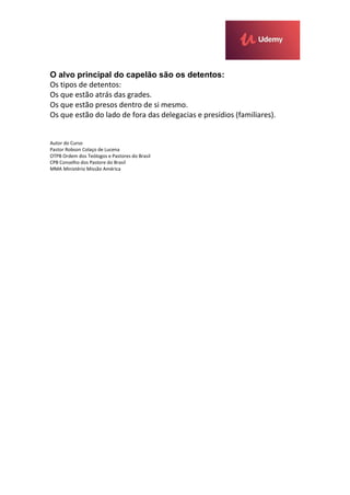 O alvo principal do capelão são os detentos:
Os tipos de detentos:
Os que estão atrás das grades.
Os que estão presos dentro de si mesmo.
Os que estão do lado de fora das delegacias e presídios (familiares).
Autor do Curso
Pastor Robson Colaço de Lucena
OTPB Ordem dos Teólogos e Pastores do Brasil
CPB Conselho dos Pastore do Brasil
MMA Ministério Missão América
 