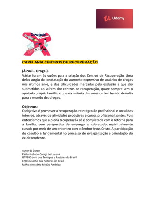 CAPELANIA CENTROS DE RECUPERAÇÃO
(Álcool – Drogas).
Várias foram às razões para a criação dos Centros de Recuperação. Uma
delas surgiu da constatação do aumento expressivo de usuários de drogas
nos últimos anos, e das dificuldades marcadas pela exclusão a que são
submetidos ao saírem dos centros de recuperação, quase sempre sem o
apoio da própria família, o que na maioria das vezes os tem levado de volta
para o mundo das drogas.
Objetivos:
O objetivo é promover a recuperação, reintegração profissional e social dos
internos, através de atividades produtivas e cursos profissionalizantes. Pois
entendemos que a plena recuperação só é completada com o retorno para
a família, com perspectiva de emprego e, sobretudo, espiritualmente
curado por meio de um encontro com o Senhor Jesus Cristo. A participação
do capelão é fundamental no processo de evangelização e orientação do
ex-dependente.
Autor do Curso
Pastor Robson Colaço de Lucena
OTPB Ordem dos Teólogos e Pastores do Brasil
CPB Conselho dos Pastores do Brasil
MMA Ministério Missão América
 