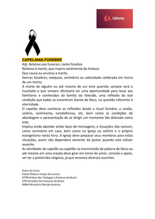 CAPELANIA FÚNEBRE
Adj. Relativo aos funerais: canto fúnebre.
Relativo à morte; que inspira sentimento de tristeza.
Que causa ou anuncia a morte.
Honras fúnebres, exéquias, cerimônia ou solenidade celebrada em honra
de um morto.
A morte de alguém ou até mesmo de um ente querido, sempre será o
inusitado o que sempre oferecerá ser uma oportunidade para levar aos
familiares e conhecidos da família do falecido, uma reflexão da real
condição que todos se encontram diante de Deus, na questão referente à
eternidade.
O capelão deve conhecer as reflexões desde o ritual fúnebre, o caixão,
velório, vestimenta, condolências, etc, bem como as condições de
abordagem e apresentação de se dirigir um momento tão delicado como
este.
Implica ainda abordar ainda tipos de mensagens; e situações não comum,
como cerimônia em casa, bem como na igreja ou velório e o próprio
evangelismo nesta hora. A Igreja deve preparar seus membros para estas
situações, assim não dependerá somente do pastor quando este estiver
ausente.
As atividades do capelão ou capelão na transmissão da palavra de Deus ou
até mesmo em uma oração deve girar em torno do amor, consolo e apoio,
ser ter a pretensão religiosa, já que teremos diversos ouvintes.
Autor do Curso
Pastor Robson Colaço de Lucena
OTPB Ordem dos Teólogos e Pastores do Brasil
CPB Conselho dos Pastores do Brasil
MMA Ministério Missão América
 