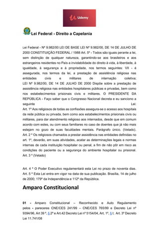 Lei Federal - Direito a Capelania
Lei Federal - Nº 9.982/00 LEI DE BASE LEI Nº 9.982/00, DE 14 DE JULHO DE
2000 CONSTITUIÇÃO FEDERAL / 1988 Art. 5º - Todos são iguais perante a lei,
sem distinção de qualquer natureza, garantindo-se aos brasileiros e aos
estrangeiros residentes no País a inviolabilidade do direito à vida, à liberdade, à
igualdade, à segurança e à propriedade, nos termos seguintes: VII - é
assegurada, nos termos da lei, a prestação de assistência religiosa nas
entidades civis e militares de internação coletiva;
LEI Nº 9.982/00, DE 14 DE JULHO DE 2000 Dispõe sobre a prestação de
assistência religiosa nas entidades hospitalares públicas e privadas, bem como
nos estabelecimentos prisionais civis e militares. O PRESIDENTE DA
REPÚBLICA - Faço saber que o Congresso Nacional decreta e eu sanciono a
seguinte Lei:
Art. 1º Aos religiosos de todas as confissões assegura-se o acesso aos hospitais
da rede pública ou privada, bem como aos estabelecimentos prisionais civis ou
militares, para dar atendimento religioso aos internados, desde que em comum
acordo com estes, ou com seus familiares no caso de doentes que já não mais
estejam no gozo de suas faculdades mentais. Parágrafo único. (Vetado).
Art. 2 º Os religiosos chamados a prestar assistência nas entidades definidas no
art. 1º, deverão, em suas atividades, acatar as determinações legais e normas
internas de cada instituição hospitalar ou penal, a fim de não pôr em risco as
condições do paciente ou a segurança do ambiente hospitalar ou prisional.
Art. 3 º (Vetado)
Art. 4 º O Poder Executivo regulamentará esta Lei no prazo de noventa dias.
Art. 5 º Esta Lei entra em vigor na data de sua publicação. Brasília, 14 de julho
de 2000; 179º da Independência e 112º da República.
Amparo Constitucional
01 - Amparo Constitucional – Reconhecido e Auto Regulamento
pelos - pareceres CNE/CES 241/99 – CNE/CES 765/99 e Decreto Lei nº
9394/96, Art 39 º, § 2º e Art.42 Decreto Lei nº 5154/04, Art, 1º, § I; Art. 3º Decreto
Lei 11.741/08
 