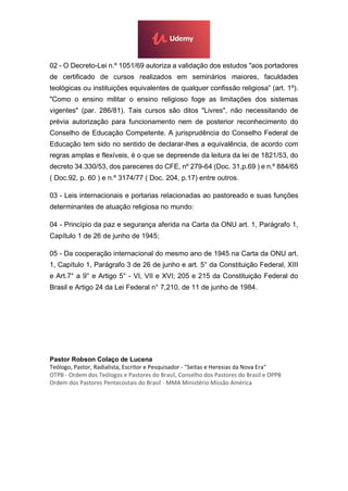02 - O Decreto-Lei n.º 1051/69 autoriza a validação dos estudos "aos portadores
de certificado de cursos realizados em seminários maiores, faculdades
teológicas ou instituições equivalentes de qualquer confissão religiosa” (art. 1º).
"Como o ensino militar o ensino religioso foge as limitações dos sistemas
vigentes" (par. 286/81). Tais cursos são ditos "Livres", não necessitando de
prévia autorização para funcionamento nem de posterior reconhecimento do
Conselho de Educação Competente. A jurisprudência do Conselho Federal de
Educação tem sido no sentido de declarar-lhes a equivalência, de acordo com
regras amplas e flexíveis, é o que se depreende da leitura da lei de 1821/53, do
decreto 34.330/53, dos pareceres do CFE, nº 279-64 (Doc. 31,p.69 ) e n.º 884/65
( Doc.92, p. 60 ) e n.º 3174/77 ( Doc. 204, p.17) entre outros.
03 - Leis internacionais e portarias relacionadas ao pastoreado e suas funções
determinantes de atuação religiosa no mundo:
04 - Princípio da paz e segurança aferida na Carta da ONU art. 1, Parágrafo 1,
Capítulo 1 de 26 de junho de 1945;
05 - Da cooperação internacional do mesmo ano de 1945 na Carta da ONU art.
1, Capítulo 1, Parágrafo 3 de 26 de junho e art. 5° da Constituição Federal, XIII
e Art.7° a 9° e Artigo 5° - VI, VII e XVI; 205 e 215 da Constituição Federal do
Brasil e Artigo 24 da Lei Federal n° 7,210, de 11 de junho de 1984.
Pastor Robson Colaço de Lucena
Teólogo, Pastor, Radialista, Escritor e Pesquisador - "Seitas e Heresias da Nova Era"
OTPB - Ordem dos Teólogos e Pastores do Brasil, Conselho dos Pastores do Brasil e OPPB
Ordem dos Pastores Pentecostais do Brasil - MMA Ministério Missão América
 