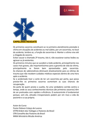 CAPELANIA RESGATE
Os primeiros socorros constituem-se no primeiro atendimento prestado à
vítima em situações de acidentes ou mal súbito, por um socorrista, no local
do acidente, lembre-se, a função do socorrista é: Manter a vítima viva até
a chegada do socorro.
Evitar causar o chamado 2º trauma, isto é, não ocasionar outras lesões ou
agravar as já existentes.
Os primeiros minutos que se sucedem a todo acidente, principalmente nos
casos mais graves, são importantíssimos para a garantia de vida da vítima,
principalmente se forem bem aproveitados pelo socorrista.
As chances de sobrevivência diminuem drasticamente para as vítimas de
trauma que não recebem cuidados médicos especiais dentro de uma hora
após o acidente.
Se o acidentado tiver a sorte de ter um socorrista por perto, que possa
prestar-lhe os primeiros socorros aumentam as suas chances de
recuperação.
Da parte de quem presta o auxílio, há uma verdadeira corrida contra o
tempo, onde os seus conhecimentos técnicos (de primeiros socorros) têm
de ser praticados com rapidez e eficiência. O autocontrole é fundamental
porque, sem ele, atitudes irresponsáveis podem por em risco a vida do
paciente e a sua própria.
Autor do Curso
Pastor Robson Colaço de Lucena
OTPB Ordem dos Teólogos e Pastores do Brasil
CPB Conselho dos Pastores do Brasil
MMA Ministério Missão América
 