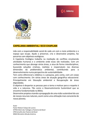 CAPELANIA AMBIENTAL / ECO CHAPLAIN
Lida com a responsabilidade social de cada um com o meio ambiente e o
espaço que ocupa. Ajuda a preservar, cria e desenvolve projetos, faz
parcerias com objetivos ecológicos.
A Capelania Ecológica trabalha na mediação de conflitos envolvendo
atividades humanas e o ambiente onde essas são realizadas. Com um
conhecimento que abrange várias áreas, o atua de forma interdisciplinar,
buscando soluções criativas, realistas e responsáveis nas diversas
dimensões da problemática ambiental, contribuindo para o
desenvolvimento numa perspectiva de sustentabilidade.
Tem como diferencial a didática e a pesquisa, pois conta, com um corpo
com conhecimento. Em várias áreas de atuação geográfica educacional.
Principalmente em Educação ambiental e Recuperação de áreas
degradadas.
O objetivo é despertar as pessoas para o tema e motivar para o respeito à
vida e a natureza. Tão como o Desenvolvimento Sustentável que se
encontra fundamentado na Bíblia.
Desenvolve projetos visando a propagação de uma visão sustentável do uso
de nossos recursos naturais, assim como uma utilização mais consciente de
nosso planeta.
Autor
Pastor Robson Colaço de Lucena
OTPB Ordem dos Teólogos e Pastores do Brasil
CPB Conselho dos Pastore do Brasil
MMA Ministério Missão América
 
