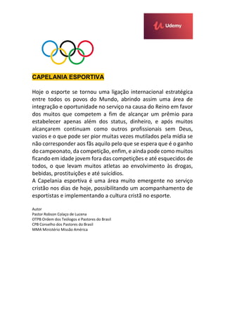 CAPELANIA ESPORTIVA
Hoje o esporte se tornou uma ligação internacional estratégica
entre todos os povos do Mundo, abrindo assim uma área de
integração e oportunidade no serviço na causa do Reino em favor
dos muitos que competem a fim de alcançar um prêmio para
estabelecer apenas além dos status, dinheiro, e após muitos
alcançarem continuam como outros profissionais sem Deus,
vazios e o que pode ser pior muitas vezes mutilados pela mídia se
não corresponder aos fãs aquilo pelo que se espera que é o ganho
do campeonato, da competição, enfim, e ainda pode como muitos
ficando em idade jovem fora das competições e até esquecidos de
todos, o que levam muitos atletas ao envolvimento às drogas,
bebidas, prostituições e até suicídios.
A Capelania esportiva é uma área muito emergente no serviço
cristão nos dias de hoje, possibilitando um acompanhamento de
esportistas e implementando a cultura cristã no esporte.
Autor
Pastor Robson Colaço de Lucena
OTPB Ordem dos Teólogos e Pastores do Brasil
CPB Conselho dos Pastores do Brasil
MMA Ministério Missão América
 