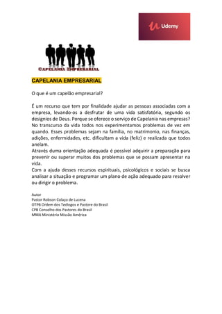 CAPELANIA EMPRESARIAL
O que é um capelão empresarial?
É um recurso que tem por finalidade ajudar as pessoas associadas com a
empresa, levando-os a desfrutar de uma vida satisfatória, segundo os
desígnios de Deus. Porque se oferece o serviço de Capelania nas empresas?
No transcurso da vida todos nos experimentamos problemas de vez em
quando. Esses problemas sejam na família, no matrimonio, nas finanças,
adições, enfermidades, etc. dificultam a vida (feliz) e realizada que todos
anelam.
Através duma orientação adequada é possível adquirir a preparação para
prevenir ou superar muitos dos problemas que se possam apresentar na
vida.
Com a ajuda desses recursos espirituais, psicológicos e sociais se busca
analisar a situação e programar um plano de ação adequado para resolver
ou dirigir o problema.
Autor
Pastor Robson Colaço de Lucena
OTPB Ordem dos Teólogos e Pastore do Brasil
CPB Conselho dos Pastores do Brasil
MMA Ministério Missão América
 