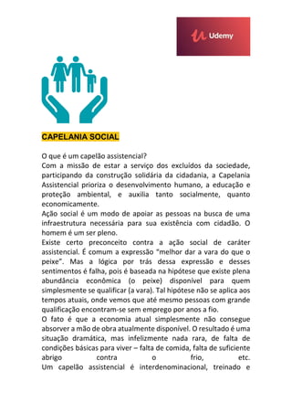 CAPELANIA SOCIAL
O que é um capelão assistencial?
Com a missão de estar a serviço dos excluídos da sociedade,
participando da construção solidária da cidadania, a Capelania
Assistencial prioriza o desenvolvimento humano, a educação e
proteção ambiental, e auxilia tanto socialmente, quanto
economicamente.
Ação social é um modo de apoiar as pessoas na busca de uma
infraestrutura necessária para sua existência com cidadão. O
homem é um ser pleno.
Existe certo preconceito contra a ação social de caráter
assistencial. É comum a expressão “melhor dar a vara do que o
peixe”. Mas a lógica por trás dessa expressão e desses
sentimentos é falha, pois é baseada na hipótese que existe plena
abundância econômica (o peixe) disponível para quem
simplesmente se qualificar (a vara). Tal hipótese não se aplica aos
tempos atuais, onde vemos que até mesmo pessoas com grande
qualificação encontram-se sem emprego por anos a fio.
O fato é que a economia atual simplesmente não consegue
absorver a mão de obra atualmente disponível. O resultado é uma
situação dramática, mas infelizmente nada rara, de falta de
condições básicas para viver – falta de comida, falta de suficiente
abrigo contra o frio, etc.
Um capelão assistencial é interdenominacional, treinado e
 