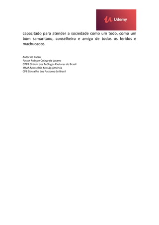 capacitado para atender a sociedade como um todo, como um
bom samaritano, conselheiro e amigo de todos os feridos e
machucados.
Autor do Curso
Pastor Robson Colaço de Lucena
OTPB Ordem dos Teólogos Pastores do Brasil
MMA Ministério Missão América
CPB Conselho dos Pastores do Brasil
 