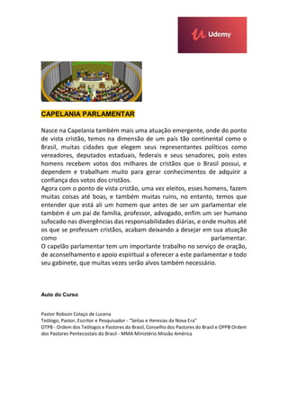 CAPELANIA PARLAMENTAR
Nasce na Capelania também mais uma atuação emergente, onde do ponto
de vista cristão, temos na dimensão de um país tão continental como o
Brasil, muitas cidades que elegem seus representantes políticos como
vereadores, deputados estaduais, federais e seus senadores, pois estes
homens recebem votos dos milhares de cristãos que o Brasil possui, e
dependem e trabalham muito para gerar conhecimentos de adquirir a
confiança dos votos dos cristãos.
Agora com o ponto de vista cristão, uma vez eleitos, esses homens, fazem
muitas coisas até boas, e também muitas ruins, no entanto, temos que
entender que está ali um homem que antes de ser um parlamentar ele
também é um pai de família, professor, advogado, enfim um ser humano
sufocado nas divergências das responsabilidades diárias, e onde muitos até
os que se professam cristãos, acabam deixando a desejar em sua atuação
como parlamentar.
O capelão parlamentar tem um importante trabalho no serviço de oração,
de aconselhamento e apoio espiritual a oferecer a este parlamentar e todo
seu gabinete, que muitas vezes serão alvos também necessário.
Auto do Curso
Pastor Robson Colaço de Lucena
Teólogo, Pastor, Escritor e Pesquisador - "Seitas e Heresias da Nova Era"
OTPB - Ordem dos Teólogos e Pastores do Brasil, Conselho dos Pastores do Brasil e OPPB Ordem
dos Pastores Pentecostais do Brasil - MMA Ministério Missão América
 