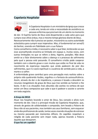 Capelania Hospitalar
A Capelania Hospitalar é um ministério da Igreja que cresce
a cada ano, tendo em vista a necessidade de assistência as
pessoas enfermas que precisam de um alento no momento
de dor. O Espírito Santo de Deus está despertando a cada salvo para que
cumpra esse oficio árduo, mas o mesmo tempo glorioso diante de Deus.
Necessariamente não é preciso ser pastor, missionário ou outra autoridade
eclesiástica para cumprir esse imperativo. Mas, é fundamental ser servo(ª)
do Senhor, vivendo em fidelidade com a sua Palavra
Como conselheiro cristão, é necessário saber o que falar, lembrando-se que
esse aconselhando encontra-se limitado em espaço e, muitas vezes, com
outras limitações no que se refere a dieta, higiene, posições. Não deve
omitir-se a falar diretamente sobre a doença e o processo de sofrimento
pelo qual a pessoa está passando. O conselheiro cristão pode cooperar
também com o doente grave e com muitos que estão no final de vida no
nascimento da esperança naqueles que ainda padecem do pior dos
sofrimentos, que é o vazio espiritual e a ausência de sentido para a vida, a
morte e o sofrer.
A enfermidade grave contribui para uma percepção mais realista sobre a
própria vida quebrando ilusões, orgulhos e a fantasia da autossuficiência.
Assim, através da dor e da impotência, a pessoa é levada a descobrir os
recursos inesgotáveis da graça de Deus que traz sentido ao homem e lhe
basta. A dor e as situações mais absurdas são aceitas na certeza de que
existe um Deus compassivo que sabe o que é padecer e assiste o carente
em toda angústia.
A Graça de DEUS
Atuar nos hospitais levando o amor de Deus, Seu consolo e alívio num
momento de dor. Esta é a principal missão da Capelania Hospitalar, que,
através de gestos de solidariedade e compaixão, tem levado a Palavra de
Deus não só aos pacientes, mas também aos seus familiares, sem esquecer
ainda dos profissionais de saúde, tantas vezes vivendo situações de estresse
ou mesmo passando por momentos difíceis. Os capelães respeitam a
religião de cada paciente sem impor nada, apenas levando a Palavra
àqueles que desejarem.
O que faz um capelão?
 