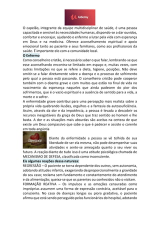O capelão, integrante da equipe multidisciplinar de saúde, é uma pessoa
capacitada e sensível às necessidades humanas, dispondo-se a dar ouvidos,
confortar e encorajar, ajudando o enfermo a lutar pela vida com esperança
em Deus e na medicina. Oferece aconselhamento espiritual e apoio
emocional tanto ao paciente e seus familiares, como aos profissionais da
saúde. É importante elo com a comunidade local.
O Enfermo
Como conselheiro cristão, é necessário saber o que falar, lembrando-se que
esse aconselhando encontra-se limitado em espaço e, muitas vezes, com
outras limitações no que se refere a dieta, higiene, posições. Não deve
omitir-se a falar diretamente sobre a doença e o processo de sofrimento
pelo qual a pessoa está passando. O conselheiro cristão pode cooperar
também com o doente grave e com muitos que estão no final de vida no
nascimento da esperança naqueles que ainda padecem do pior dos
sofrimentos, que é o vazio espiritual e a ausência de sentido para a vida, a
morte e o sofrer.
A enfermidade grave contribui para uma percepção mais realista sobre a
própria vida quebrando ilusões, orgulhos e a fantasia da autossuficiência.
Assim, através da dor e da impotência, a pessoa é levada a descobrir os
recursos inesgotáveis da graça de Deus que traz sentido ao homem e lhe
basta. A dor e as situações mais absurdas são aceitas na certeza de que
existe um Deus compassivo que sabe o que é padecer e assiste o carente
em toda angústia
Diante da enfermidade a pessoa se vê tolhida de sua
liberdade de ser ela mesma, não pode desempenhar suas
atividades e sente-se ameaçada quanto a seu viver ou
futuro. A reação diante de tudo isso é uma atitude psicológica chamada de
MECANISMO DE DEFESA, classificada como inconsciente.
Eis algumas reações dessa natureza:
REGRESSÃO – O paciente se torna dependente dos outros, sem autonomia,
adotando atitudes infantis, exagerando desproporcionalmente a gravidade
do seu caso; reclama sem fundamento e constantemente do atendimento
e da alimentação; queixa-se que os parentes ou conhecidos não o visitam.
FORMAÇÃO REATIVA – Os impulsos e as emoções censuradas como
impróprias assumem uma forma de expressão contrária, aceitável para o
consciente. No caso de doenças longas ou piora gradativa, o paciente
afirma que está sendo perseguido pelos funcionários do hospital, adotando
 