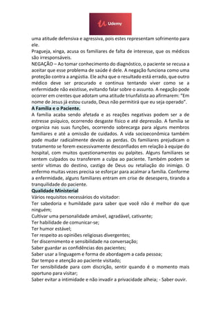 uma atitude defensiva e agressiva, pois estes representam sofrimento para
ele.
Pragueja, xinga, acusa os familiares de falta de interesse, que os médicos
são irresponsáveis.
NEGAÇÃO – Ao tomar conhecimento do diagnóstico, o paciente se recusa a
aceitar que esse problema de saúde é dele. A negação funciona como uma
proteção contra a angústia. Ele acha que o resultado está errado, que outro
médico deve ser procurado e continua tentando viver como se a
enfermidade não existisse, evitando falar sobre o assunto. A negação pode
ocorrer em crentes que adotam uma atitude triunfalista ao afirmarem: “Em
nome de Jesus já estou curado, Deus não permitirá que eu seja operado”.
A Família e o Paciente.
A família acaba sendo afetada e as reações negativas podem ser a de
estresse psíquico, ocorrendo desgaste físico e até depressão. A família se
organiza nas suas funções, ocorrendo sobrecarga para alguns membros
familiares e até a omissão de cuidados. A vida socioeconômica também
pode mudar radicalmente devido as perdas. Os familiares prejudicam o
tratamento se forem excessivamente desconfiados em relação à equipe do
hospital, com muitos questionamentos ou palpites. Alguns familiares se
sentem culpados ou transferem a culpa ao paciente. Também podem se
sentir vítimas do destino, castigo de Deus ou retaliação do inimigo. O
enfermo muitas vezes precisa se esforçar para acalmar a família. Conforme
a enfermidade, alguns familiares entram em crise de desespero, tirando a
tranquilidade do paciente.
Qualidade Ministerial
Vários requisitos necessários do visitador:
Ter sabedoria e humildade para saber que você não é melhor do que
ninguém;
Cultivar uma personalidade amável, agradável, cativante;
Ter habilidade de comunicar-se;
Ter humor estável;
Ter respeito as opiniões religiosas divergentes;
Ter discernimento e sensibilidade na conversação;
Saber guardar as confidências dos pacientes;
Saber usar a linguagem e forma de abordagem a cada pessoa;
Dar tempo e atenção ao paciente visitado;
Ter sensibilidade para com discrição, sentir quando é o momento mais
oportuno para visitar;
Saber evitar a intimidade e não invadir a privacidade alheia; - Saber ouvir.
 