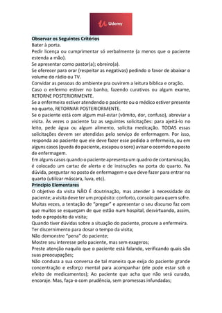 Observar os Seguintes Critérios
Bater à porta.
Pedir licença ou cumprimentar só verbalmente (a menos que o paciente
estenda a mão).
Se apresentar como pastor(a); obreiro(a).
Se oferecer para orar (respeitar as negativas) pedindo o favor de abaixar o
volume do rádio ou TV.
Convidar as pessoas do ambiente pra ouvirem a leitura bíblica e oração.
Caso o enfermo estiver no banho, fazendo curativos ou algum exame,
RETORNE POSTERIORMENTE.
Se a enfermeira estiver atendendo o paciente ou o médico estiver presente
no quarto, RETORNAR POSTERIORMENTE.
Se o paciente está com algum mal-estar (vômito, dor, confuso), abreviar a
visita. Às vezes o paciente faz as seguintes solicitações: para ajeitá-lo no
leito, pede água ou algum alimento, solicita medicação. TODAS essas
solicitações devem ser atendidas pelo serviço de enfermagem. Por isso,
responda ao paciente que ele deve fazer esse pedido a enfermeira, ou em
alguns casos (queda do paciente, escapou o soro) avisar o ocorrido no posto
de enfermagem.
Em alguns casos quando o paciente apresenta um quadro de contaminação,
é colocado um cartaz de alerta e de instruções na porta do quarto. Na
dúvida, perguntar no posto de enfermagem e que deve fazer para entrar no
quarto (utilizar máscara, luva, etc).
Principio Elementares
O objetivo da visita NÃO É doutrinação, mas atender à necessidade do
paciente; a visita deve ter um propósito: conforto, consolo para quem sofre.
Muitas vezes, a tentação de “pregar” e apresentar o seu discurso faz com
que muitos se esqueçam de que estão num hospital, desvirtuando, assim,
todo o propósito da visita;
Quando tiver dúvidas sobre a situação do paciente, procure a enfermeira.
Ter discernimento para dosar o tempo da visita;
Não demonstre “pena” do paciente;
Mostre seu interesse pelo paciente, mas sem exageros;
Preste atenção naquilo que o paciente está falando, verificando quais são
suas preocupações;
Não conduza a sua conversa de tal maneira que exija do paciente grande
concentração e esforço mental para acompanhar (ele pode estar sob o
efeito de medicamentos); Ao paciente que acha que não será curado,
encoraje. Mas, faça-o com prudência, sem promessas infundadas;
 