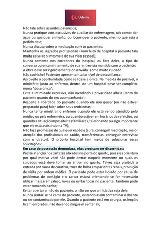 Não fale sobre assuntos pavorosos;
Nunca pratique atos exclusivos de auxiliar de enfermagem, tais como: dar
água ou qualquer alimento, ou locomover o paciente, mesmo que seja a
pedido dele;
Nunca discuta sobre a medicação com os pacientes;
Mantenha os segredos profissionais (num leito de hospital o paciente fala
muita coisa de si mesmo e de sua vida pessoal);
Nunca comente nos corredores do hospital, ou fora deles, o tipo de
conversa ou encaminhamento de sua entrevista mantida com o paciente;
A ética deve ser rigorosamente observada. Tome muito cuidado!
Não cochiche! Pacientes apresentam alto nível de desconfiança;
Aproveite a oportunidade como se fosse a única. Na medida do possível, o
ministério junto ao enfermo, dentro de um hospital deve ser completo,
numa “dose única”;
Evite a intimidade excessiva, não invadindo a privacidade alheia (tanto do
paciente quanto do seu acompanhante);
Respeite a liberdade do paciente quando ele não quiser (ou não estiver
preparado para) falar sobre seus problemas;
Nunca tente ministrar o enfermo quando ele está sendo atendido pelo
médico ou pela enfermeira, ou quando estiver em horários de refeições, ou
quando a situação impossibilite (familiares, telefonando ou algo importante
que ele está assistindo na TV);
Não faça promessas de qualquer espécie (cura, conseguir medicação, maior
atenção dos profissionais de saúde, transferências, conseguir entrevista
com o diretor). O próprio hospital tem meios de solucionar essas
solicitações;
Em caso de possessão demoníaca, elas precisam ser discernidas;
Preste atenção nos cartazes afixados na porta do quarto, pois eles orientam
por qual motivo você não pode entrar naquele momento ou quais os
cuidados você deve tomar ao entrar no quarto. Talvez seja proibida a
entrada por causa de curativo, troca de bolsa em pacientes renais, proibição
de visita por ordem médica. O paciente pode estar isolado por causa de
problemas de contágio e o cartaz estará orientando se for necessário
utilizar mascaram jaleco, luvas ou evitar tocar no paciente. Também pode
estar tomando banho;
Evitar apertar a mão do paciente, a não ser que a iniciativa seja dele;
Nunca sentar-se na cama do paciente, evitando assim contaminar o doente
ou ser contaminado por ele. Quando o paciente está em cirurgia, os lençóis
ficam enrolados, não devendo ninguém sentar ali;
 