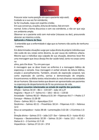 Procurar estar numa posição em que o paciente veja você;
Cuidado se a sua voz for estridente;
Se for insultado, reaja com espírito cristão;
Em suas conversas, orações, leituras de textos, fale em tom
normal. Evite a forma discursiva e com voz estridente, a não ser que seja
em ambiente amplo.
Observar se o paciente está com mal-estar (náuseas ou dor), procurando
abreviar ao máximo a visita.
Aplicando a Palavra de Deus
E entendido que a enfermidade é algo que os homens não aceita de nenhuma
maneira.
Em determinadas situações surge por culpa direta do próprio indivíduo que
não cuida do seu corpo como deveria, ou por causa da violência urbana.
Mesmo que o indivíduo seja culpado de sua situação, devemos levar-lhe
uma mensagem que Jesus deseja lhe dar saúde total, tanto no corpo como
na
alma, pois Ele disse: “Eu vim para que
A mensagem que se deve trazer ao enfermo é a mensagem bíblica de
esperança e consolo. Essa mensagem é verbal através da leitura bíblica,
oração e aconselhamento. Também, através de expressão corporal, tais
como expressão de carinho, sorriso e demonstração de empatia.
Encontraremos na Bíblia textos relacionados às mais diversas necessidades
do ser humano. São esses textos que devem ser apresentados aos pacientes
na esperança de despertamento de fé nas promessas de vida.
Eis alguns assuntos relacionados ao estado de espírito dos pacientes:
Aflição – Salmos 34:19 – 86:1 – 119:107 – João 14:1,27
Angústia – Naum 1:7 – Salmo 4:1 – 18:6 – 60:11 – 119:50
Ansiedade – Salmos 46:10 – Mateus 6:31-34 – Filipenses 4:6-7 – I Pedro 1:7
Cansaço – Mateus 11:28-30
Choro – Salmos 30:2-5 – Apocalipse 21:4
Desânimo – Salmos 42:11 – Provérbios 18:14 – Filipenses 4:13 – Hebreus
12:3
Deus se compadece – Isaías 38:18 – Lamentações 3:22-26 – 2 Coríntios 1:3-
5
Direção divina – Salmos 37:5 – João 3:27- Dor – Salmos 41:3 – Isaías 43:4,5
Fraqueza – Deuteronômio 32:39 – Salmos 31:24 – Isaías 12:2 – 41:10 –
Oséias 6:1 – 2 Coríntios 12:7-10
Impaciência – Salmos 27:13-14 – 37:8
 