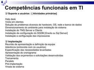 Competências funcionais em TI Suporte a usuários : [ Atividades primárias] Help desk Visita em clientes Solução de problemas diversos de hardware, OS, rede e banco de dados Dimensionamento do ambiente para instalação do sistema Instalação do TMS Server e Clients Instalação de configuração do SGDB [Oracle ou Sql Server] Instalação e configuração das impressoras Implantação Reunião de apresentação e definição da equipe Aderência (entrevista com os usuários)  Especificação das necessidades levantadas Apresentação do cronograma  Validação dos orçamentos e solicitações desenvolvidas  Treinamento  Paralelo Pré-implantação Virada do sistema  