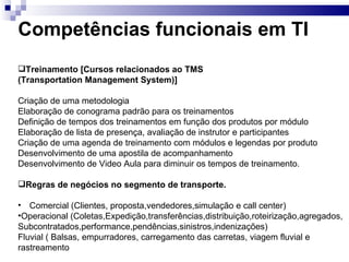 Competências funcionais em TI Treinamento [Cursos relacionados ao TMS  (Transportation Management System)] Criação de uma metodologia Elaboração de conograma padrão para os treinamentos Definição de tempos dos treinamentos em função dos produtos por módulo Elaboração de lista de presença, avaliação de instrutor e participantes Criação de uma agenda de treinamento com módulos e legendas por produto Desenvolvimento de uma apostila de acompanhamento Desenvolvimento de Video Aula para diminuir os tempos de treinamento. Regras de negócios no segmento de transporte. Comercial (Clientes, proposta,vendedores,simulação e call center)  Operacional (Coletas,Expedição,transferências,distribuição,roteirização,agregados, Subcontratados,performance,pendências,sinistros,indenizações) Fluvial ( Balsas, empurradores, carregamento das carretas, viagem fluvial e  rastreamento 