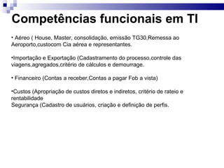 Competências funcionais em TI Aéreo ( House, Master, consolidação, emissão TG30,Remessa ao  Aeroporto,custocom Cia aérea e representantes. Importação e Exportação (Cadastramento do processo,controle das viagens,agregados,critério de cálculos e demourrage.  Financeiro (Contas a receber,Contas a pagar Fob a vista) Custos (Apropriação de custos diretos e indiretos, critério de rateio e rentabilidade Segurança (Cadastro de usuários, criação e definição de perfis. 