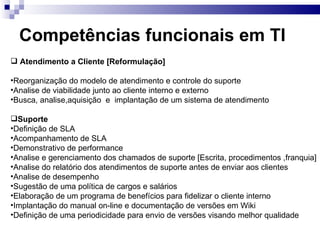 Competências funcionais em TI Atendimento a Cliente [Reformulação] Reorganização do modelo de atendimento e controle do suporte Analise de viabilidade junto ao cliente interno e externo Busca, analise,aquisição  e  implantação de um sistema de atendimento Suporte Definição de SLA Acompanhamento de SLA Demonstrativo de performance  Analise e gerenciamento dos chamados de suporte [Escrita, procedimentos ,franquia] Analise do relatório dos atendimentos de suporte antes de enviar aos clientes Analise de desempenho Sugestão de uma política de cargos e salários  Elaboração de um programa de benefícios para fidelizar o cliente interno Implantação do manual on-line e documentação de versões em Wiki Definição de uma periodicidade para envio de versões visando melhor qualidade  