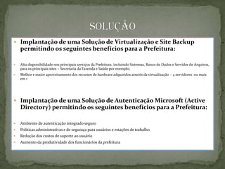  Implantação de uma Solução de Virtualização e Site Backup
    permitindo os seguintes benefícios para a Prefeitura:

   Alta disponibilidade nos principais serviços da Prefeitura, incluindo Sistemas, Banco de Dados e Servidor de Arquivos,
    para os principais sites – Secretaria da Fazenda e Saúde por exemplo;
   Melhor e maior aproveitamento dos recursos de hardware adquiridos através da virtualização – 4 servidores ou mais
    em 1




 Implantação de uma Solução de Autenticação Microsoft (Active
    Directory) permitindo os seguintes benefícios para a Prefeitura:

   Ambiente de autenticação integrado seguro
   Políticas administrativas e de seguraça para usuários e estações de trabalho
   Redução dos custos de suporte ao usuário
   Aumento da produtividade dos funcionários da prefeitura
 