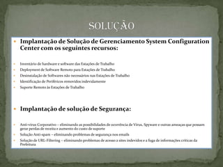  Implantação de Solução de Gerenciamento System Configuration
    Center com os seguintes recursos:

   Inventário de hardware e software das Estações de Trabalho
   Deployment de Software Remoto para Estações de Trabalho
   Desinstalação de Softwares não necessários nas Estações de Trabalho
   Identificação de Periféricos removidos indevidamente
   Suporte Remoto às Estações de Trabalho




 Implantação de solução de Segurança:

   Anti-vírus Corporativo – eliminando as possibilidades de ocorrência de Vírus, Spyware e outras ameaças que possam
    gerar perdas de receita e aumento do custo de suporte
   Solução Anti-spam – eliminando problemas de segurança nos emails
   Solução de URL-Filtering – eliminando problemas de acesso a sites indevidos e a fuga de informações críticas da
    Prefeitura
 