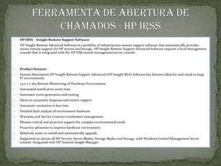   HP IRSS – Insight Remote Support Software
   HP Insight Remote Advanced Software is a portfolio of infrastructure remote support software that automatically provides
    secure remote support for HP servers and storage. HP Insight Remote Support Advanced Software requires a local management
    console that is integrated with the HP SIM central management server console.



   Product features
   Feature Description HP Insight Remote Support Advanced (HP Insight RSA) Software key features Ideal for mid-sized to large
    IT environments
   24 x 7 x 365 Remote Monitoring of Hardware Environment
   Automated notification every time
   Automatic event generation and routing
   Alerts to accurately diagnose and receive support
   Automatic resolution in less time
   Detailed fault analysis of environment hardware
   Warranty and Service Contract entitlement management
   Mission critical and proactive support for complex environmental needs
   Proactive advisories to improve hardware environment
   Relatively easier to install and automatically upgrade
   Supported on almost all HP Servers, Server Blades, Storage Blades and Storage, with Windows Central Management Server
    console. Integrated with HP Systems Insight Manager.
 