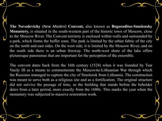 The Novodevichy (New Maiden) Convent, also known as Bogoroditse-Smolensky
Monastery, is situated in the south-western part of the historic town of Moscow, close
to the Moscow River. The Convent territory is enclosed within walls and surrounded by
a park, which forms the buffer zone. The park is limited by the urban fabric of the city
on the north and east sides. On the west side, it is limited by the Moscow River, and on
the south side there is an urban freeway. The north-west shore of the lake offers
picturesque panoramas that are important for the perception of the ensemble.

The convent dates back from the 16th century (1524) when it was founded by Tsar
Vasily III as a means to commemorate the Muscovite-Lithuanian War through which
the Russians managed to capture the city of Smolensk from Lithuania. The construction
was meant to serve both as a religious site and as a fortification. The original structure
did not survive the passage of time, so the building that stands before the beholder
dates from a later period, more exactly from the 1680s. This marks the year when the
monastery was subjected to massive restoration work.
 