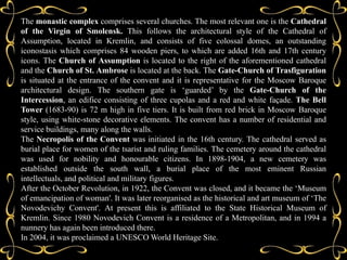 The monastic complex comprises several churches. The most relevant one is the Cathedral
of the Virgin of Smolensk. This follows the architectural style of the Cathedral of
Assumption, located in Kremlin, and consists of five colossal domes, an outstanding
iconostasis which comprises 84 wooden piers, to which are added 16th and 17th century
icons. The Church of Assumption is located to the right of the aforementioned cathedral
and the Church of St. Ambrose is located at the back. The Gate-Church of Trasfiguration
is situated at the entrance of the convent and it is representative for the Moscow Baroque
architectural design. The southern gate is ‘guarded’ by the Gate-Church of the
Intercession, an edifice consisting of three cupolas and a red and white façade. The Bell
Tower (1683-90) is 72 m high in five tiers. It is built from red brick in Moscow Baroque
style, using white-stone decorative elements. The convent has a number of residential and
service buildings, many along the walls.
The Necropolis of the Convent was initiated in the 16th century. The cathedral served as
burial place for women of the tsarist and ruling families. The cemetery around the cathedral
was used for nobility and honourable citizens. In 1898-1904, a new cemetery was
established outside the south wall, a burial place of the most eminent Russian
intellectuals, and political and military figures.
After the October Revolution, in 1922, the Convent was closed, and it became the ‘Museum
of emancipation of woman'. It was later reorganised as the historical and art museum of ‘The
Novodevichy Convent'. At present this is affiliated to the State Historical Museum of
Kremlin. Since 1980 Novodevich Convent is a residence of a Metropolitan, and in 1994 a
nunnery has again been introduced there.
In 2004, it was proclaimed a UNESCO World Heritage Site.
 