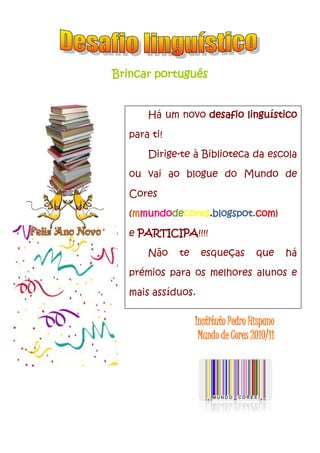 Brincar português<br />-108585121285<br />Há um novo desafio linguístico para ti!Dirige-te à Biblioteca da escola ou vai ao blogue do Mundo de Cores (mmundodecores.blogspot.com)e PARTICIPA!!!!Não te esqueças que há prémios para os melhores alunos e mais assíduos.Biblioteca Escolar<br />-1828165542290<br />-775335409575<br />Instituto Pedro Hispano<br />Mundo de Cores 2010/11<br />1800225184785<br />