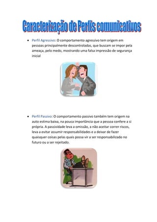  Perfil Agressivo: O comportamento agressivo tem origem em
pessoas principalmente descontroladas, que buscam se impor pela
ameaça, pelo medo, mostrando uma falsa impressão de segurança
inicial
Perfil Passivo: O comportamento passivo também tem origem na
auto estima baixa, na pouca importância que a pessoa confere a si
própria. A passividade leva a omissão, a não aceitar correr riscos,
leva a evitar assumir responsabilidades e a deixar de fazer
quaisquer coisas pelas quais possa vir a ser responsabilizado no
futuro ou a ser rejeitado.