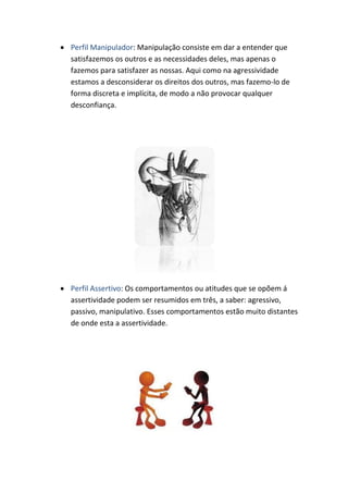  Perfil Manipulador: Manipulação consiste em dar a entender que
satisfazemos os outros e as necessidades deles, mas apenas o
fazemos para satisfazer as nossas. Aqui como na agressividade
estamos a desconsiderar os direitos dos outros, mas fazemo-lo de
forma discreta e implícita, de modo a não provocar qualquer
desconfiança.
Perfil Assertivo: Os comportamentos ou atitudes que se opõem á
assertividade podem ser resumidos em três, a saber: agressivo,
passivo, manipulativo. Esses comportamentos estão muito distantes
de onde esta a assertividade.
