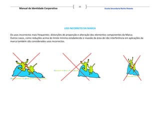15
        Manual de Identidade Corporativa                                            Escola Secundaria Rocha Peixoto




                                                USO INCORRETO DA MARCA

Os usos incorrectos mais frequentes: distorções de proporção e alteração dos elementos componentes da Marca.
Outros casos, como reduções acima do limite mínimo estabelecido e invasão da área de não interferência em aplicações da
marca também são considerados usos incorrectos.
 