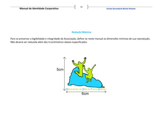 16
        Manual de Identidade Corporativa                                             Escola Secundaria Rocha Peixoto




                                                      Redução Máxima

Para se preservar a legibilidade e integridade da Associação, define-se neste manual as dimensões mínimas de sua reprodução.
Não deverá ser reduzida além dos 4 centímetros abaixo especificados.
 