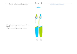 22
       Manual de Identidade Corporativa                         Escola Secundaria Rocha Peixoto


                                                       Caneta




Esferográfica com o corpo em metal e com detalhes em
plástico.
A logo da associação impressa no topo da caneta.
 