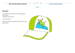 23
                    Manual de Identidade Corporativa                 Escola Secundaria Rocha Peixoto


                                                              Boné


Descrição:
- Tecido: Brim (é um tecido resistente de linho, algodão,
fibra sintética)
- Regulador: Fivela de metal

- Aba com Pesponto

A logo da associação vem bordada na parte frontal, no canto
inferior direito.
 