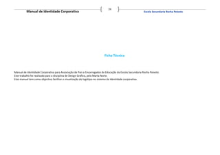 24
          Manual de Identidade Corporativa                                                                Escola Secundaria Rocha Peixoto




                                                                          Ficha Técnica



Manual de Identidade Corporativa para Associação de Pais e Encarregados de Educação da Escola Secundaria Rocha Peixoto.
Este trabalho foi realizado para a disciplina de Design Gráfico, pela Marta Norte.
Este manual tem como objectivo facilitar a visualização do logótipo no sistema da Identidade corporativa.
 