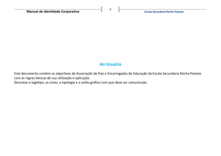 3
       Manual de Identidade Corporativa                                           Escola Secundaria Rocha Peixoto




                                                      Ao Usuário
Este documento contém os objectivos da Associação de Pais e Encarregados de Educação da Escola Secundaria Rocha Peixoto
com as regras básicas de sua utilização e aplicação.
Descreve o logótipo, as cores, a tipologia e o estilo gráfico com que deve ser comunicada.
 